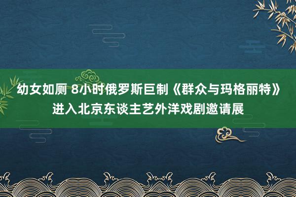 幼女如厕 8小时俄罗斯巨制《群众与玛格丽特》进入北京东谈主艺外洋戏剧邀请展