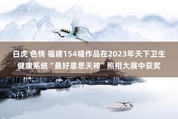 白虎 色情 福建154幅作品在2023年天下卫生健康系统“最好意思天神”照相大展中获奖