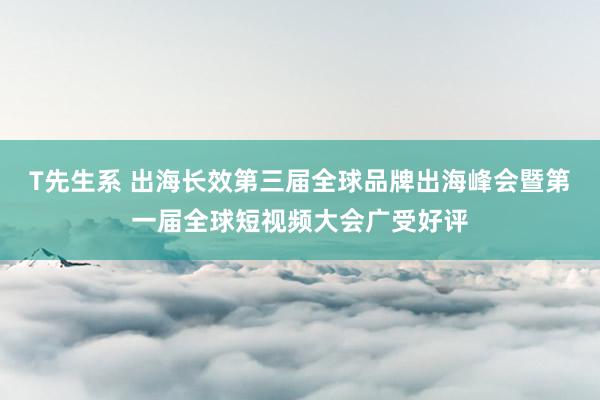 T先生系 出海长效第三届全球品牌出海峰会暨第一届全球短视频大会广受好评