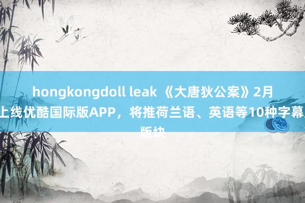 hongkongdoll leak 《大唐狄公案》2月6日上线优酷国际版APP，将推荷兰语、英语等10种字幕版块