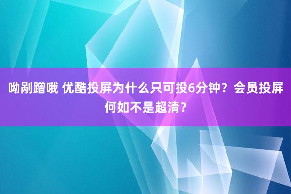 呦剐蹭哦 优酷投屏为什么只可投6分钟？会员投屏何如不是超清？