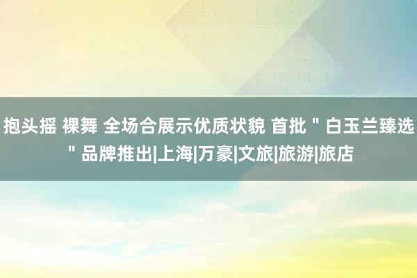 抱头摇 裸舞 全场合展示优质状貌 首批＂白玉兰臻选＂品牌推出|上海|万豪|文旅|旅游|旅店