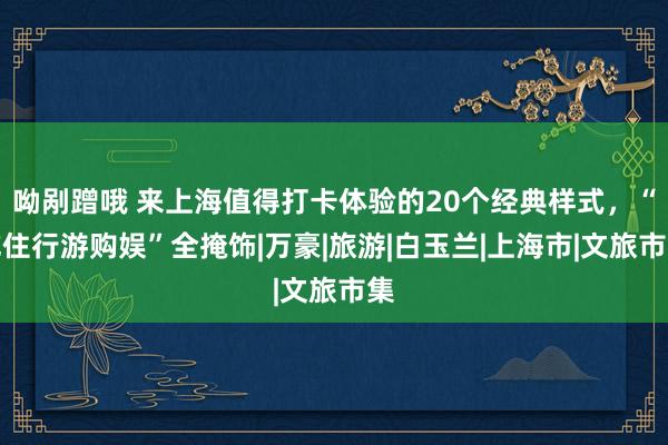 呦剐蹭哦 来上海值得打卡体验的20个经典样式，“吃住行游购娱”全掩饰|万豪|旅游|白玉兰|上海市|文旅市集