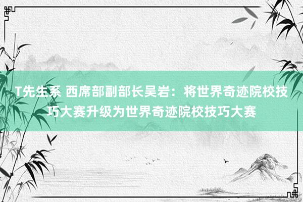 T先生系 西席部副部长吴岩：将世界奇迹院校技巧大赛升级为世界奇迹院校技巧大赛