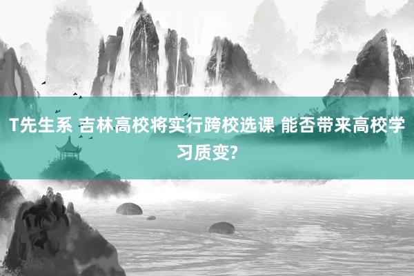 T先生系 吉林高校将实行跨校选课 能否带来高校学习质变?