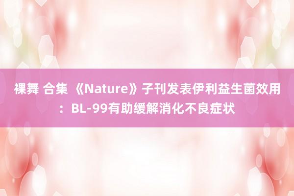 裸舞 合集 《Nature》子刊发表伊利益生菌效用：BL-99有助缓解消化不良症状