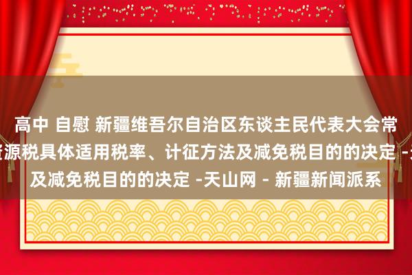 高中 自慰 新疆维吾尔自治区东谈主民代表大会常务委员会对于自治区资源税具体适用税率、计征方法及减免税目的的决定 -天山网 - 新疆新闻派系