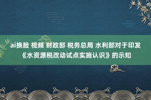 ai换脸 视频 财政部 税务总局 水利部对于印发《水资源税改动试点实施认识》的示知