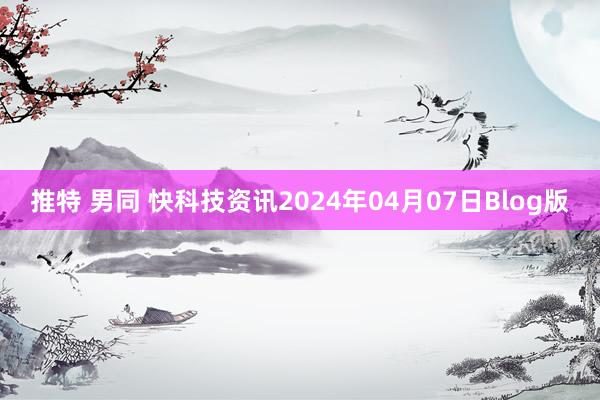 推特 男同 快科技资讯2024年04月07日Blog版