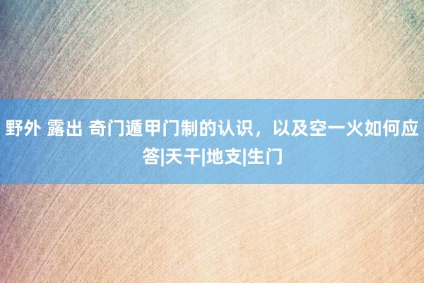 野外 露出 奇门遁甲门制的认识，以及空一火如何应答|天干|地支|生门