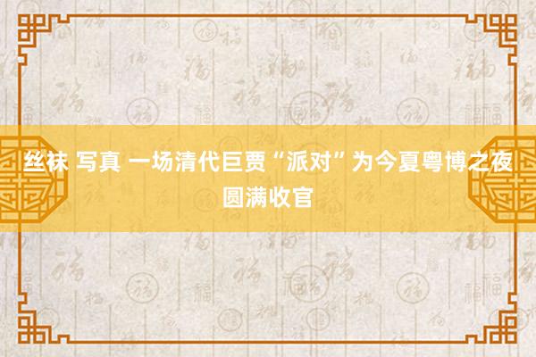 丝袜 写真 一场清代巨贾“派对”为今夏粤博之夜圆满收官