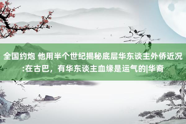 全国约炮 他用半个世纪揭秘底层华东谈主外侨近况:在古巴，有华东谈主血缘是运气的|华裔