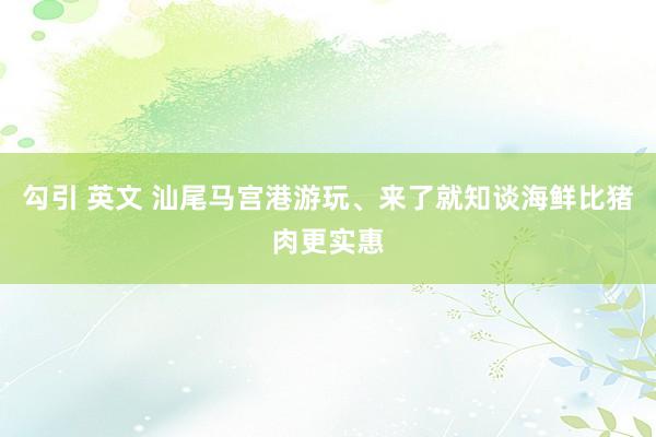 勾引 英文 汕尾马宫港游玩、来了就知谈海鲜比猪肉更实惠