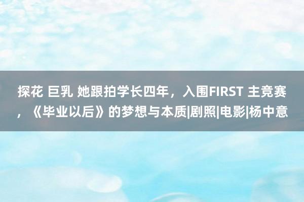 探花 巨乳 她跟拍学长四年，入围FIRST 主竞赛，《毕业以后》的梦想与本质|剧照|电影|杨中意